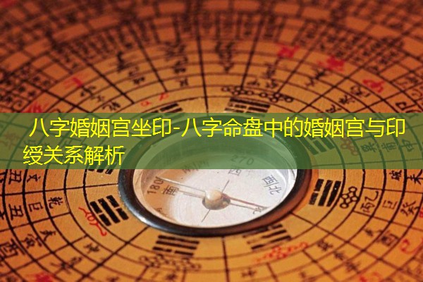  八字婚姻宫坐印-八字命盘中的婚姻宫与印绶关系解析