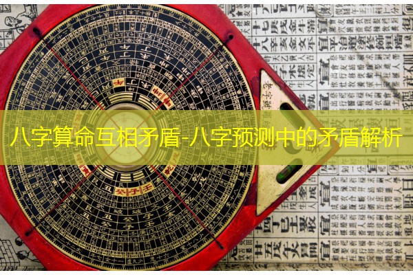  八字算命互相矛盾-八字预测中的矛盾解析