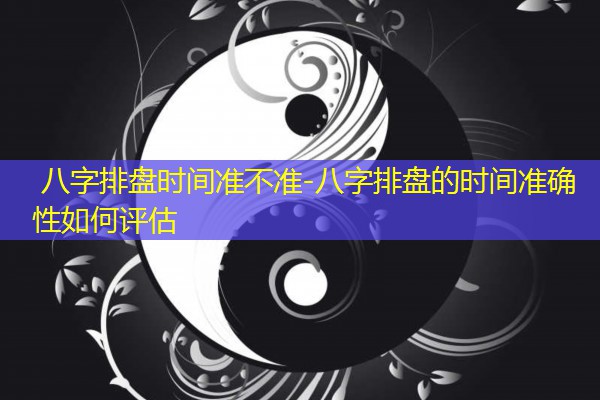  八字排盘时间准不准-八字排盘的时间准确性如何评估