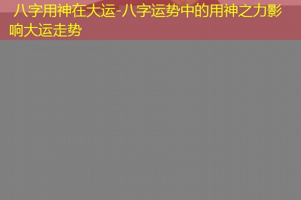  八字用神在大运-八字运势中的用神之力影响大运走势